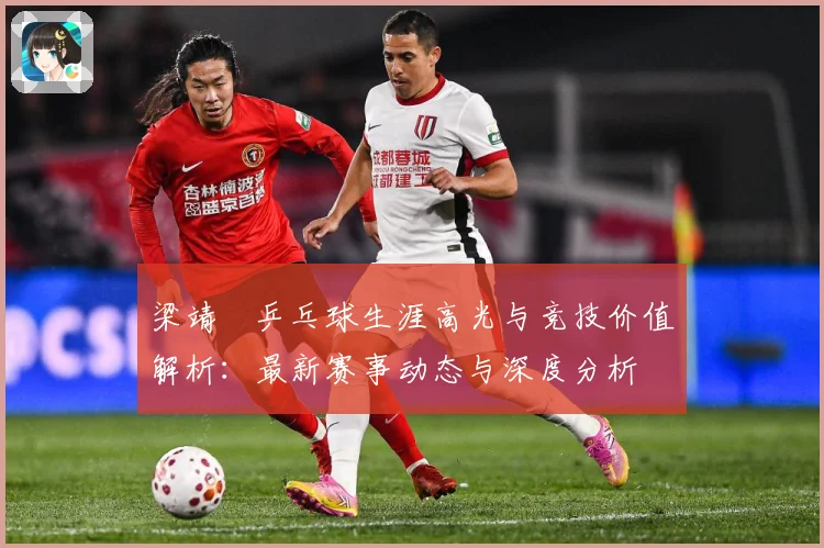 梁靖崑乒乓球生涯高光与竞技价值解析：最新赛事动态与深度分析
