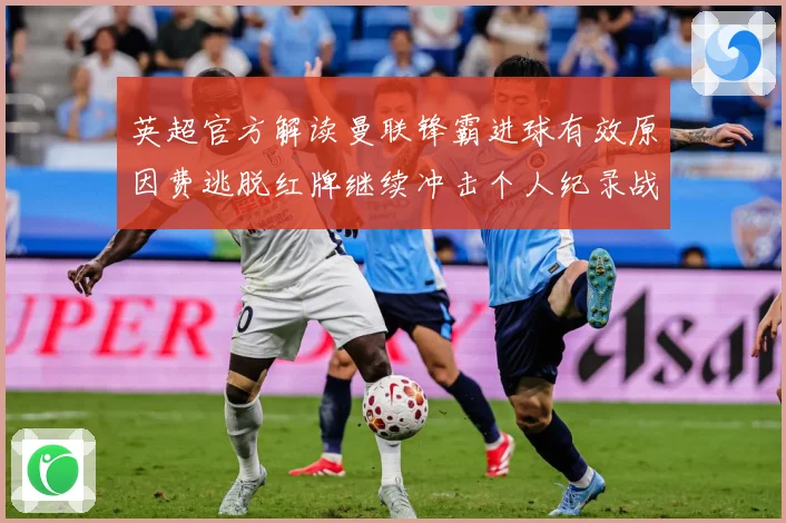 英超官方解读曼联锋霸进球有效原因费逃脱红牌继续冲击个人纪录战术观察：最新赛事动态与深度分析
