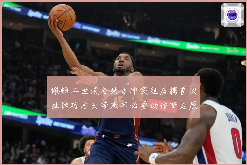 佩顿二世谈与纳吉冲突经历揭首次扯掉对方头带及不必要动作背后原专题观察：最新赛事动态与深度分析