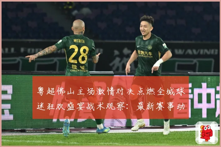 粤超佛山主场激情对决点燃全城球迷狂欢盛宴战术观察：最新赛事动态与深度分析