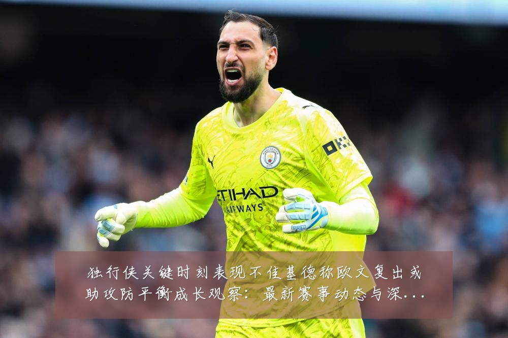 独行侠关键时刻表现不佳基德称欧文复出或助攻防平衡成长观察：最新赛事动态与深度分析