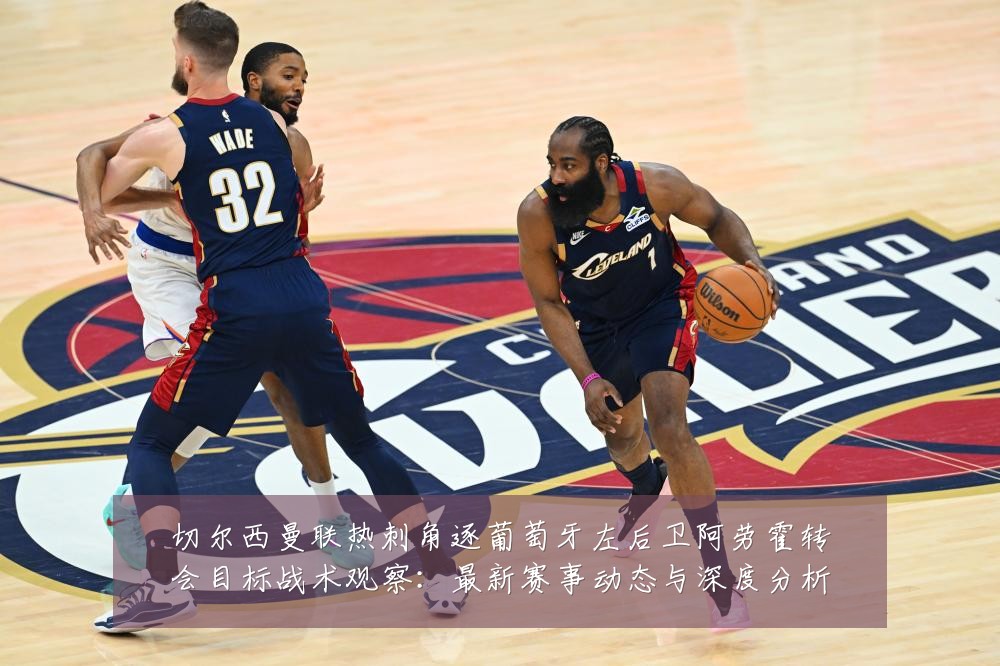 切尔西曼联热刺角逐葡萄牙左后卫阿劳霍转会目标战术观察:最新赛事动态与深度分析